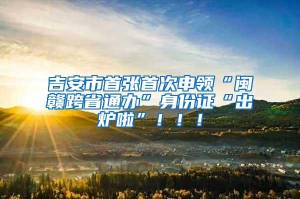 吉安市首张首次申领“闽赣跨省通办”身份证“出炉啦”！！！