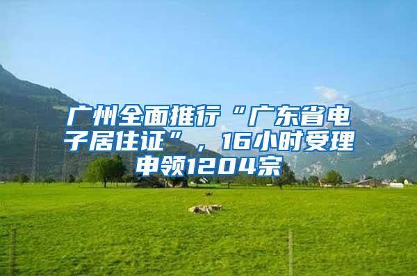 广州全面推行“广东省电子居住证”，16小时受理申领1204宗