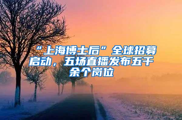 “上海博士后”全球招募启动，五场直播发布五千余个岗位