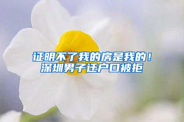 证明不了我的房是我的！深圳男子迁户口被拒