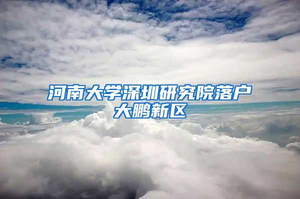 河南大学深圳研究院落户大鹏新区