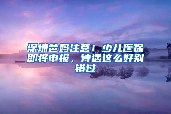 深圳爸妈注意！少儿医保即将申报，待遇这么好别错过