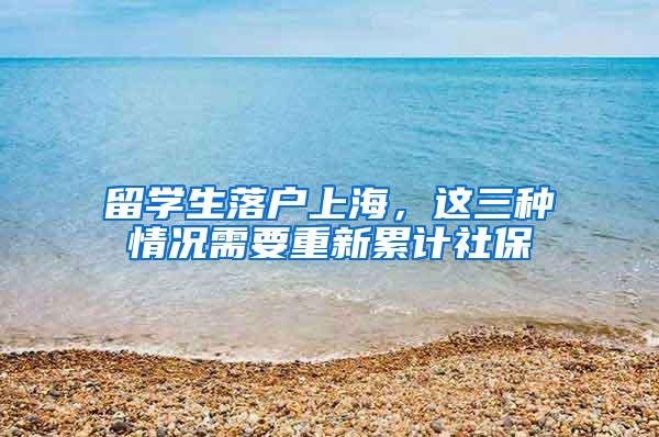 留学生落户上海，这三种情况需要重新累计社保