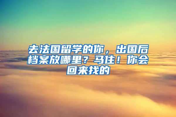 去法国留学的你，出国后档案放哪里？马住！你会回来找的