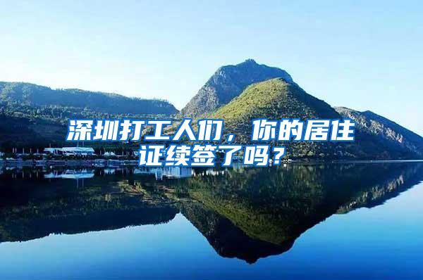深圳打工人们，你的居住证续签了吗？