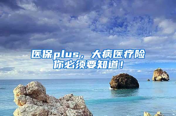 医保plus，大病医疗险你必须要知道！