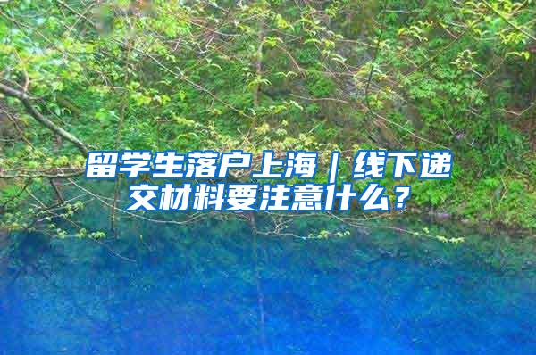 留学生落户上海｜线下递交材料要注意什么？