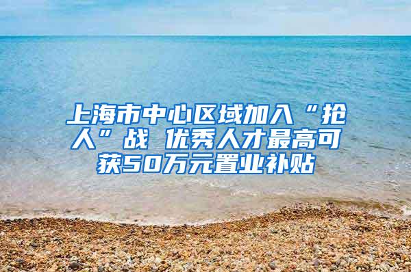 上海市中心区域加入“抢人”战 优秀人才最高可获50万元置业补贴