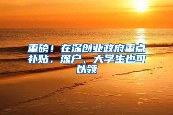 重磅！在深创业政府重点补贴，深户、大学生也可以领