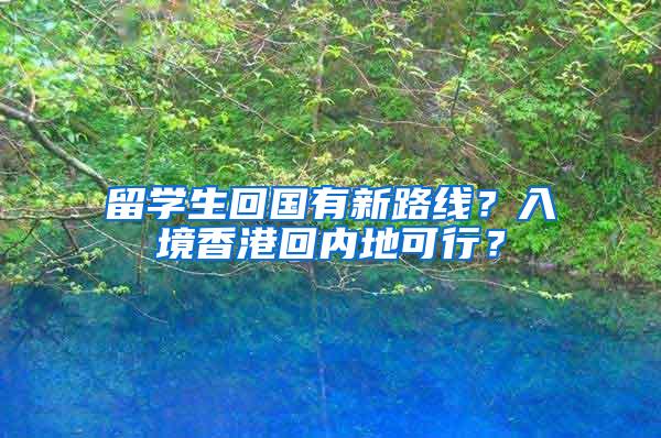 留学生回国有新路线？入境香港回内地可行？