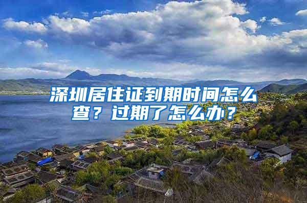 深圳居住证到期时间怎么查？过期了怎么办？