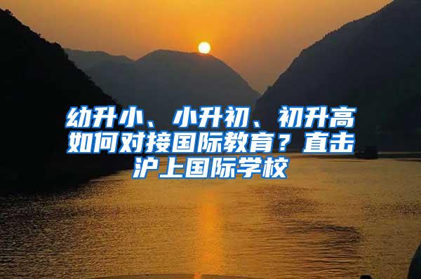 幼升小、小升初、初升高如何对接国际教育？直击沪上国际学校