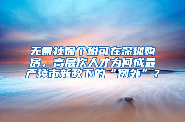无需社保个税可在深圳购房，高层次人才为何成最严楼市新政下的“例外”？