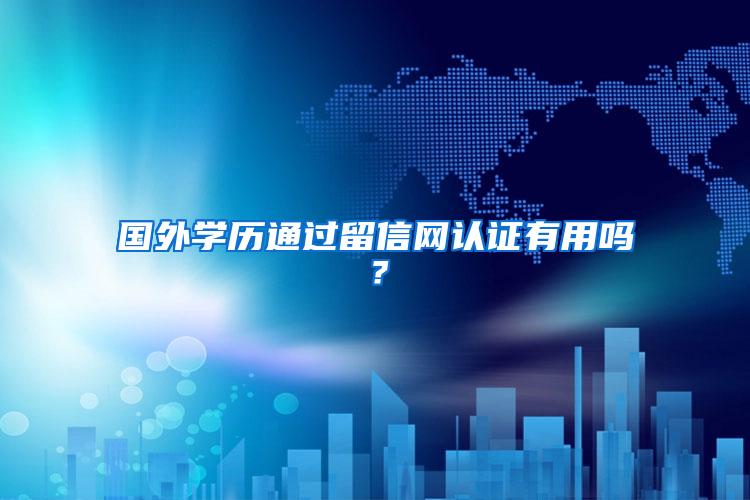 国外学历通过留信网认证有用吗？