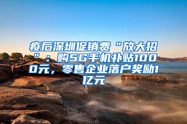 疫后深圳促销费“放大招”：购5G手机补贴1000元，零售企业落户奖励1亿元