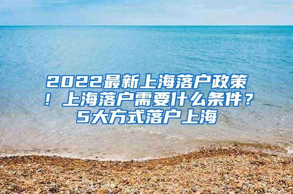 2022最新上海落户政策！上海落户需要什么条件？5大方式落户上海