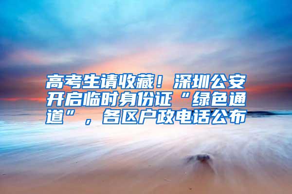 高考生请收藏！深圳公安开启临时身份证“绿色通道”，各区户政电话公布