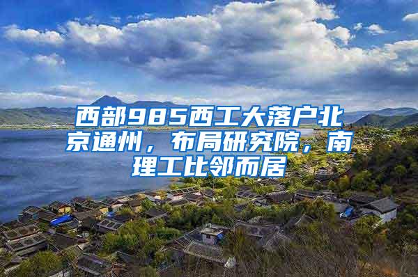 西部985西工大落户北京通州，布局研究院，南理工比邻而居