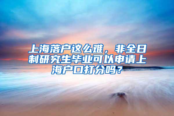 上海落户这么难，非全日制研究生毕业可以申请上海户口打分吗？