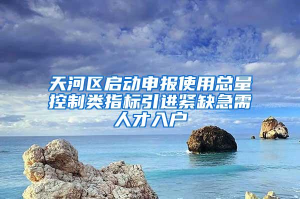 天河区启动申报使用总量控制类指标引进紧缺急需人才入户