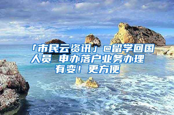 「市民云资讯」@留学回国人员 申办落户业务办理有变！更方便