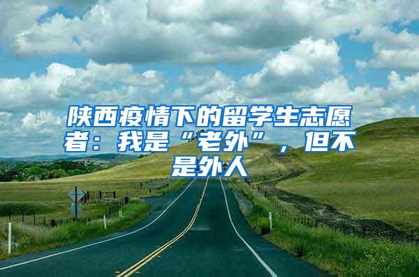 陕西疫情下的留学生志愿者：我是“老外”，但不是外人
