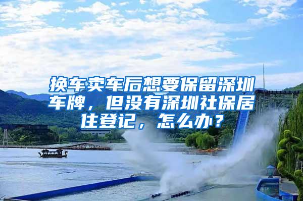 换车卖车后想要保留深圳车牌，但没有深圳社保居住登记，怎么办？