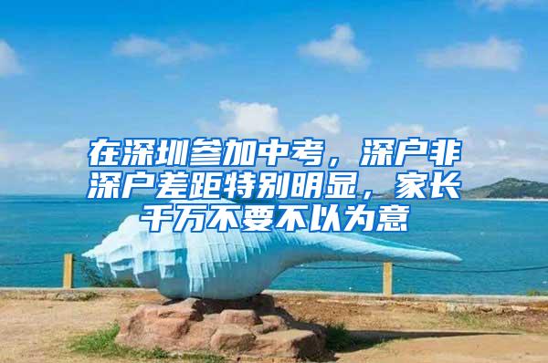 在深圳参加中考，深户非深户差距特别明显，家长千万不要不以为意