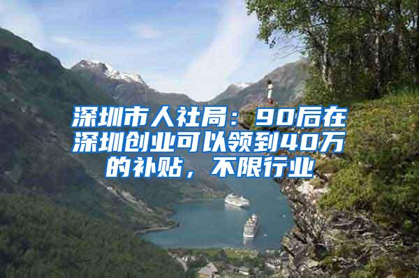 深圳市人社局：90后在深圳创业可以领到40万的补贴，不限行业