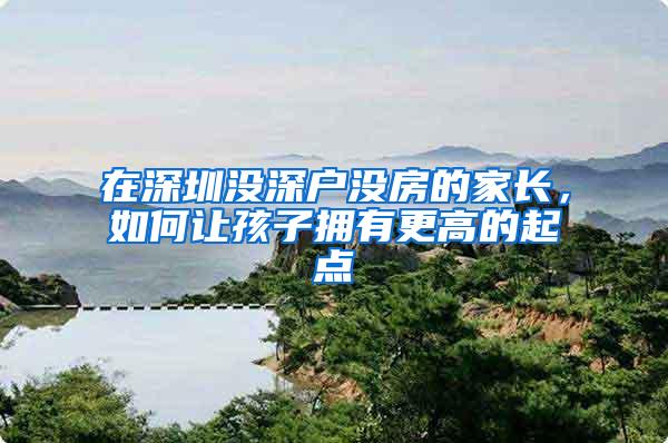 在深圳没深户没房的家长，如何让孩子拥有更高的起点