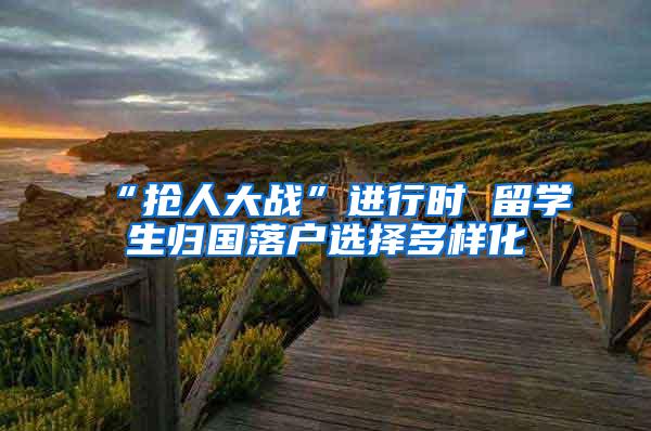 “抢人大战”进行时 留学生归国落户选择多样化