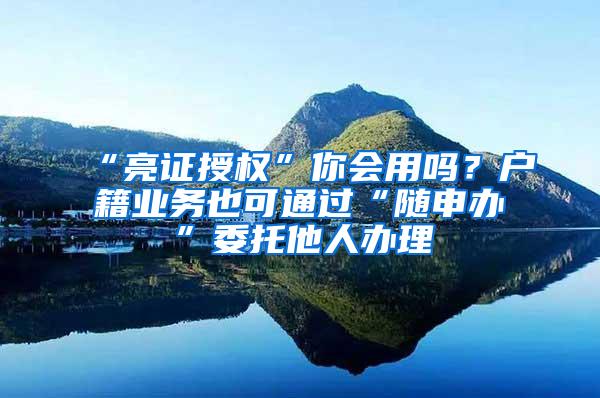 “亮证授权”你会用吗？户籍业务也可通过“随申办”委托他人办理