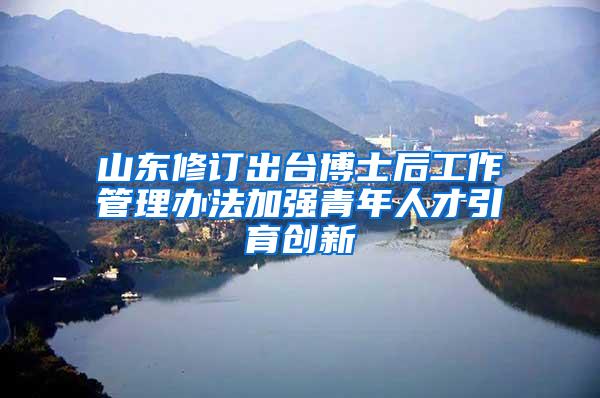 山东修订出台博士后工作管理办法加强青年人才引育创新