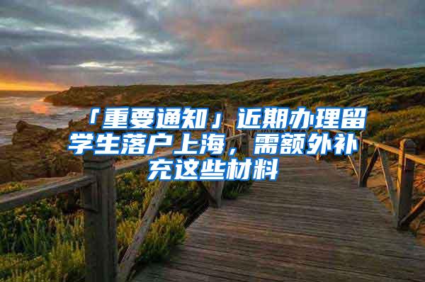 「重要通知」近期办理留学生落户上海，需额外补充这些材料→