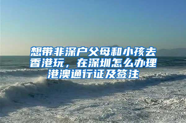 想带非深户父母和小孩去香港玩，在深圳怎么办理港澳通行证及签注