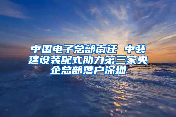 中国电子总部南迁 中装建设装配式助力第三家央企总部落户深圳