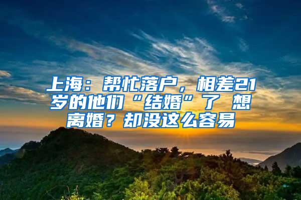上海：帮忙落户，相差21岁的他们“结婚”了 想离婚？却没这么容易