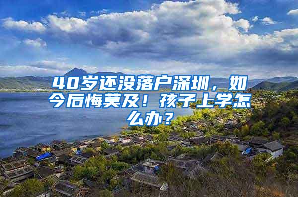 40岁还没落户深圳，如今后悔莫及！孩子上学怎么办？
