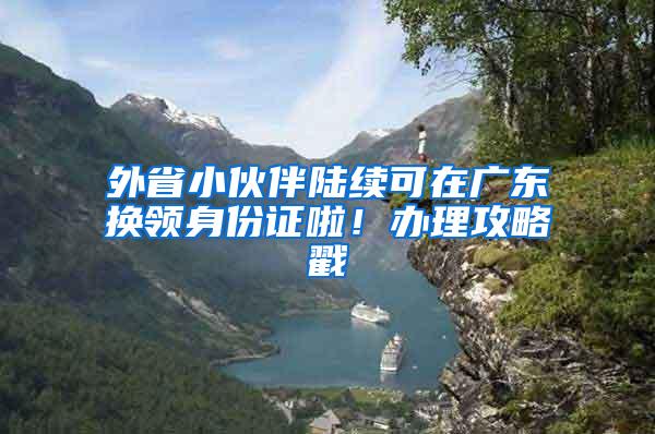 外省小伙伴陆续可在广东换领身份证啦！办理攻略戳