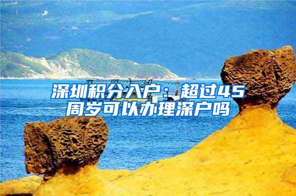 深圳积分入户：超过45周岁可以办理深户吗