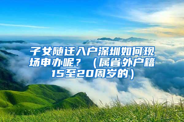 子女随迁入户深圳如何现场申办呢？（属省外户籍15至20周岁的）