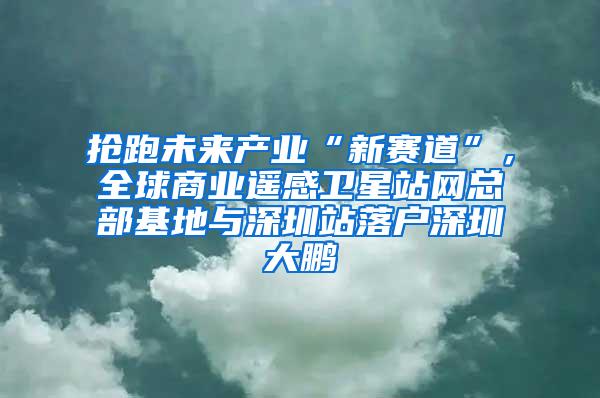 抢跑未来产业“新赛道”，全球商业遥感卫星站网总部基地与深圳站落户深圳大鹏