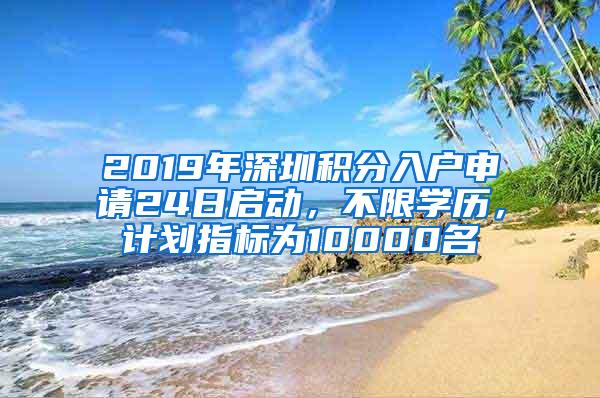 2019年深圳积分入户申请24日启动，不限学历，计划指标为10000名