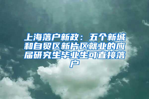 上海落户新政：五个新城和自贸区新片区就业的应届研究生毕业生可直接落户