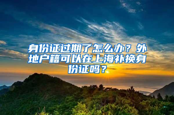 身份证过期了怎么办？外地户籍可以在上海补换身份证吗？