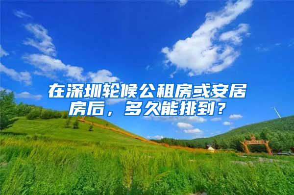 在深圳轮候公租房或安居房后，多久能排到？
