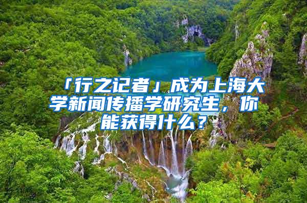 「行之记者」成为上海大学新闻传播学研究生，你能获得什么？