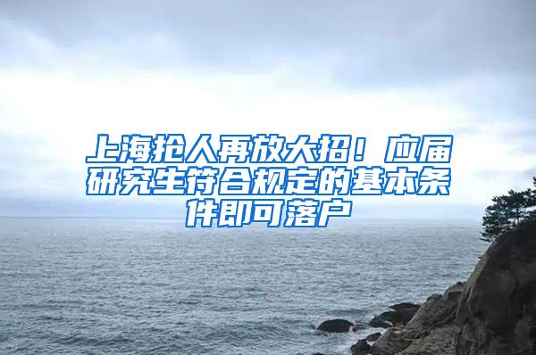 上海抢人再放大招！应届研究生符合规定的基本条件即可落户