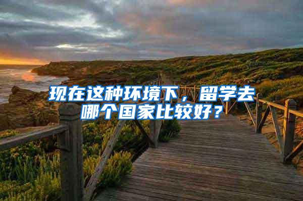 现在这种环境下，留学去哪个国家比较好？