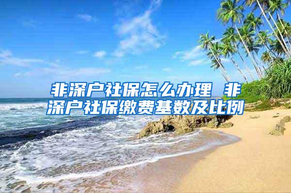 非深户社保怎么办理 非深户社保缴费基数及比例